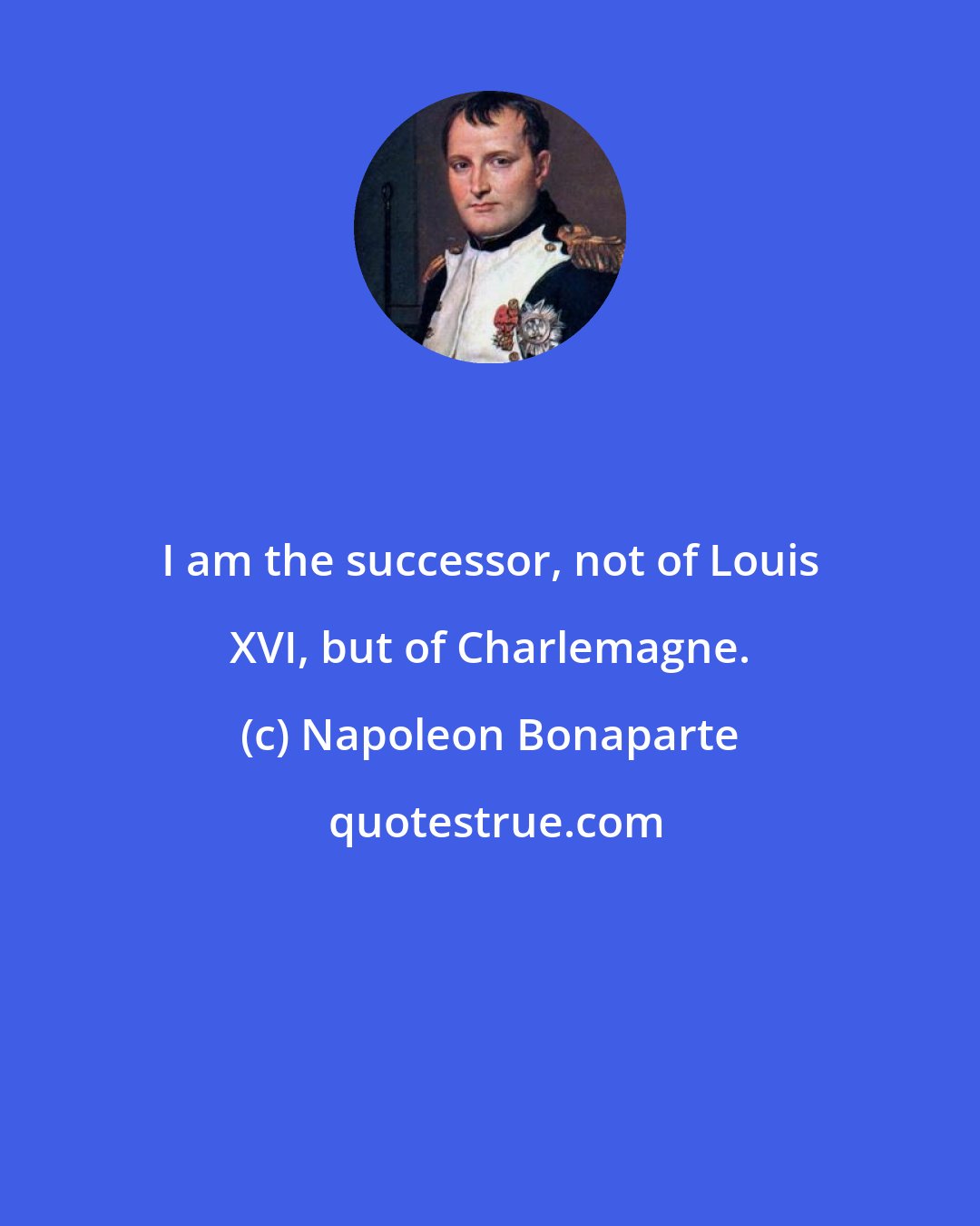 Napoleon Bonaparte: I am the successor, not of Louis XVI, but of Charlemagne.