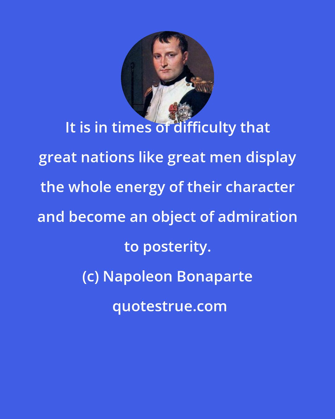 Napoleon Bonaparte: It is in times of difficulty that great nations like great men display the whole energy of their character and become an object of admiration to posterity.