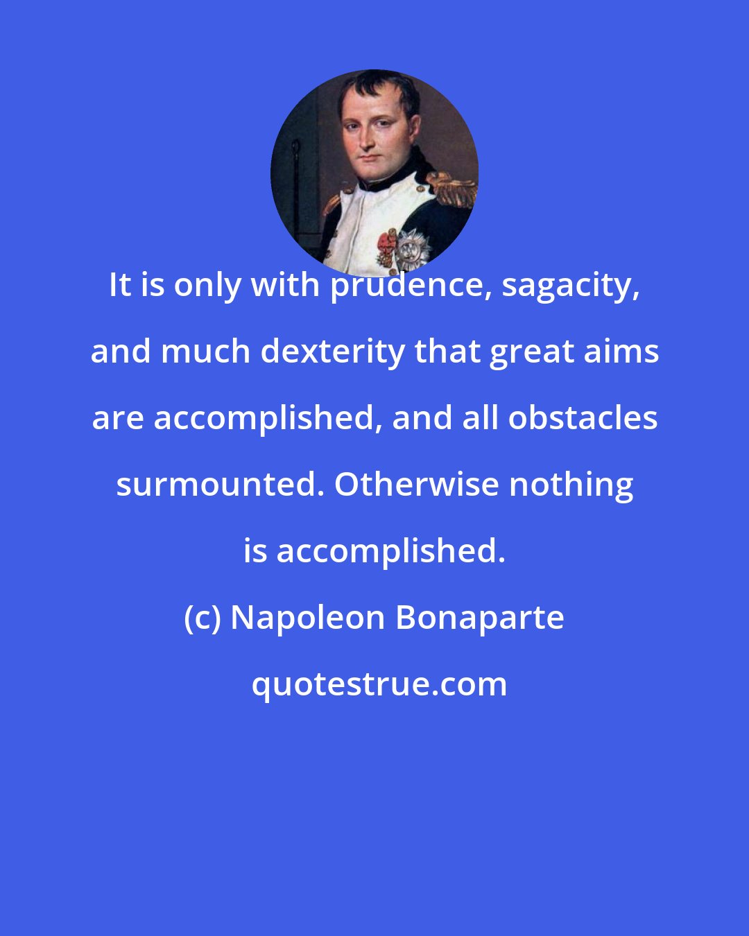 Napoleon Bonaparte: It is only with prudence, sagacity, and much dexterity that great aims are accomplished, and all obstacles surmounted. Otherwise nothing is accomplished.