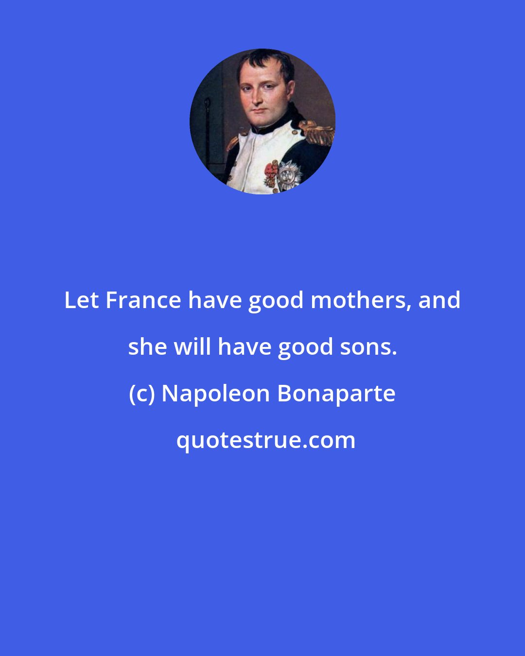 Napoleon Bonaparte: Let France have good mothers, and she will have good sons.