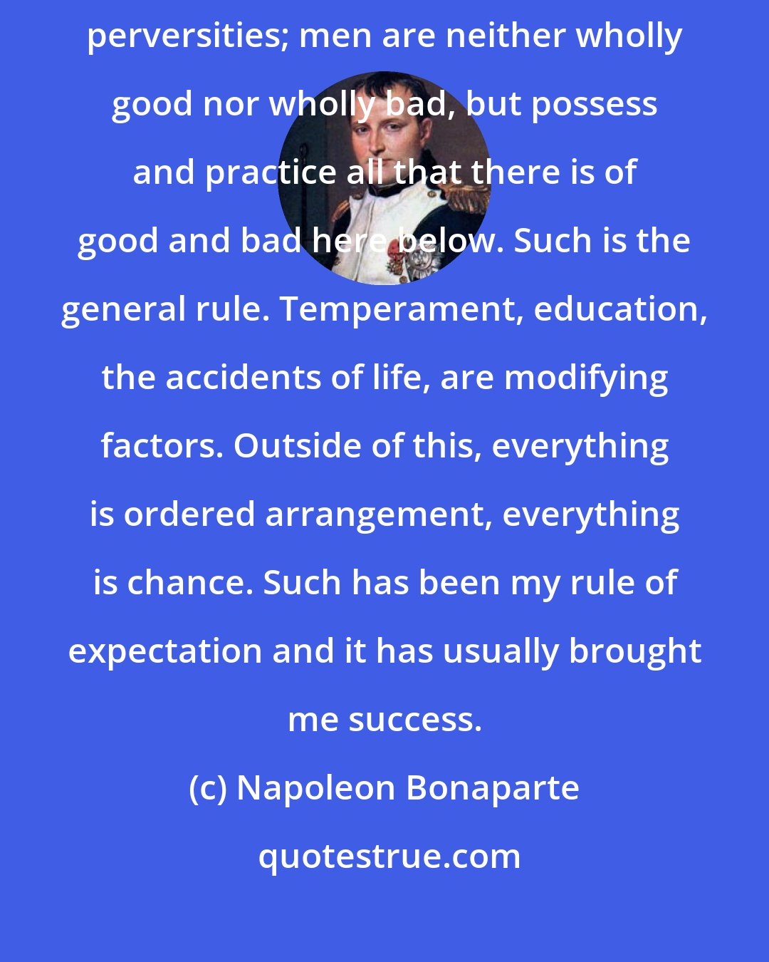 Napoleon Bonaparte: Men have their virtues and their vices, their heroisms and their perversities; men are neither wholly good nor wholly bad, but possess and practice all that there is of good and bad here below. Such is the general rule. Temperament, education, the accidents of life, are modifying factors. Outside of this, everything is ordered arrangement, everything is chance. Such has been my rule of expectation and it has usually brought me success.