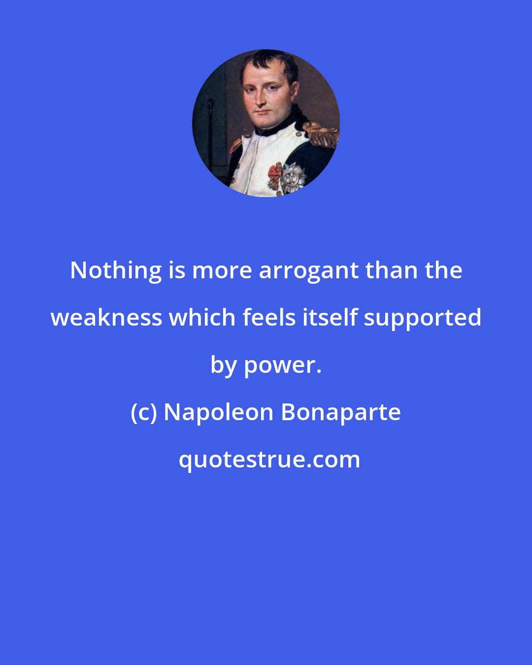 Napoleon Bonaparte: Nothing is more arrogant than the weakness which feels itself supported by power.