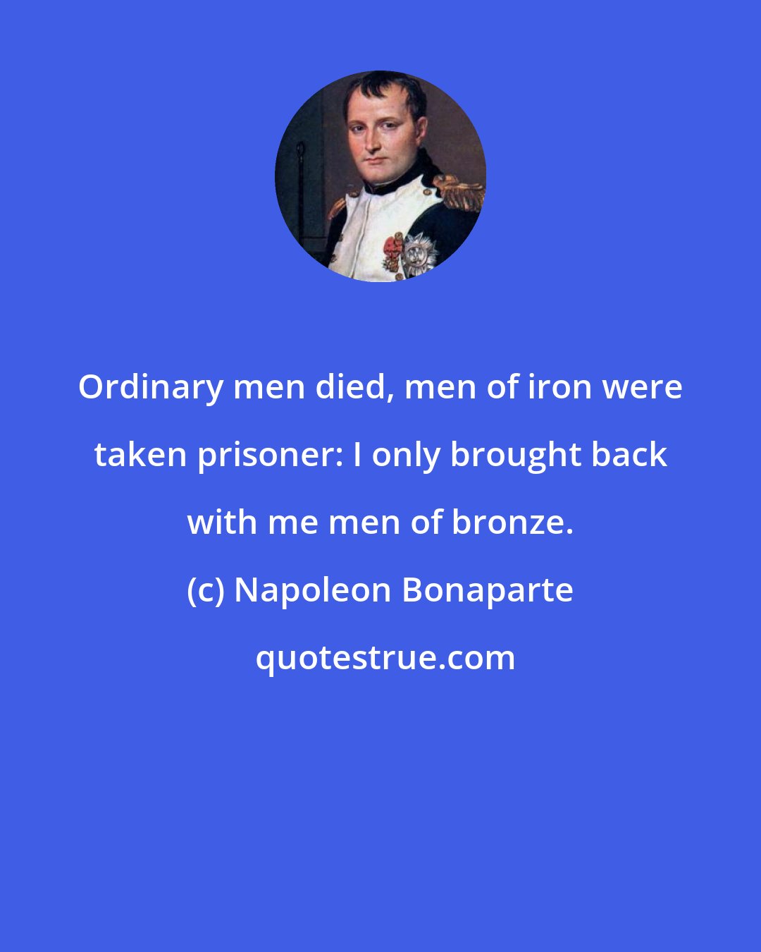 Napoleon Bonaparte: Ordinary men died, men of iron were taken prisoner: I only brought back with me men of bronze.