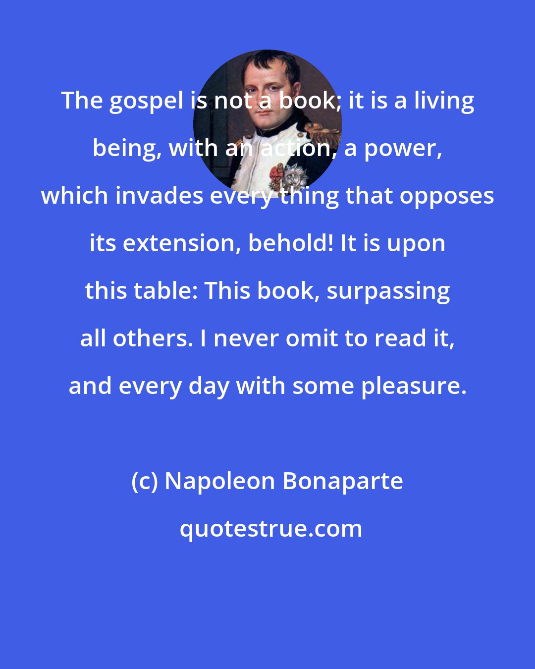 Napoleon Bonaparte: The gospel is not a book; it is a living being, with an action, a power, which invades every thing that opposes its extension, behold! It is upon this table: This book, surpassing all others. I never omit to read it, and every day with some pleasure.