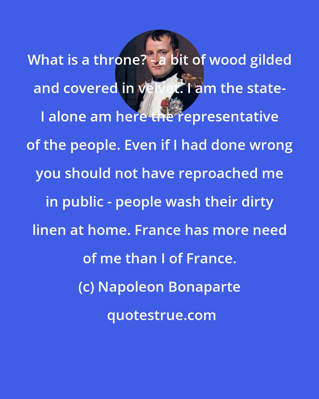 Napoleon Bonaparte: What is a throne? - a bit of wood gilded and covered in velvet. I am the state- I alone am here the representative of the people. Even if I had done wrong you should not have reproached me in public - people wash their dirty linen at home. France has more need of me than I of France.