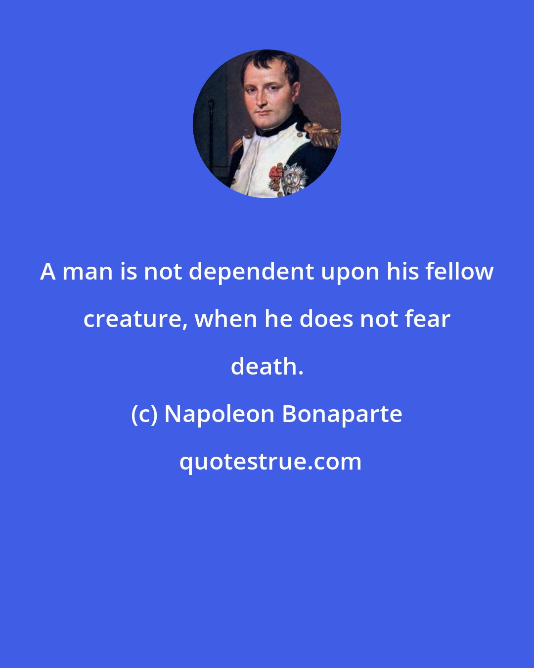 Napoleon Bonaparte: A man is not dependent upon his fellow creature, when he does not fear death.