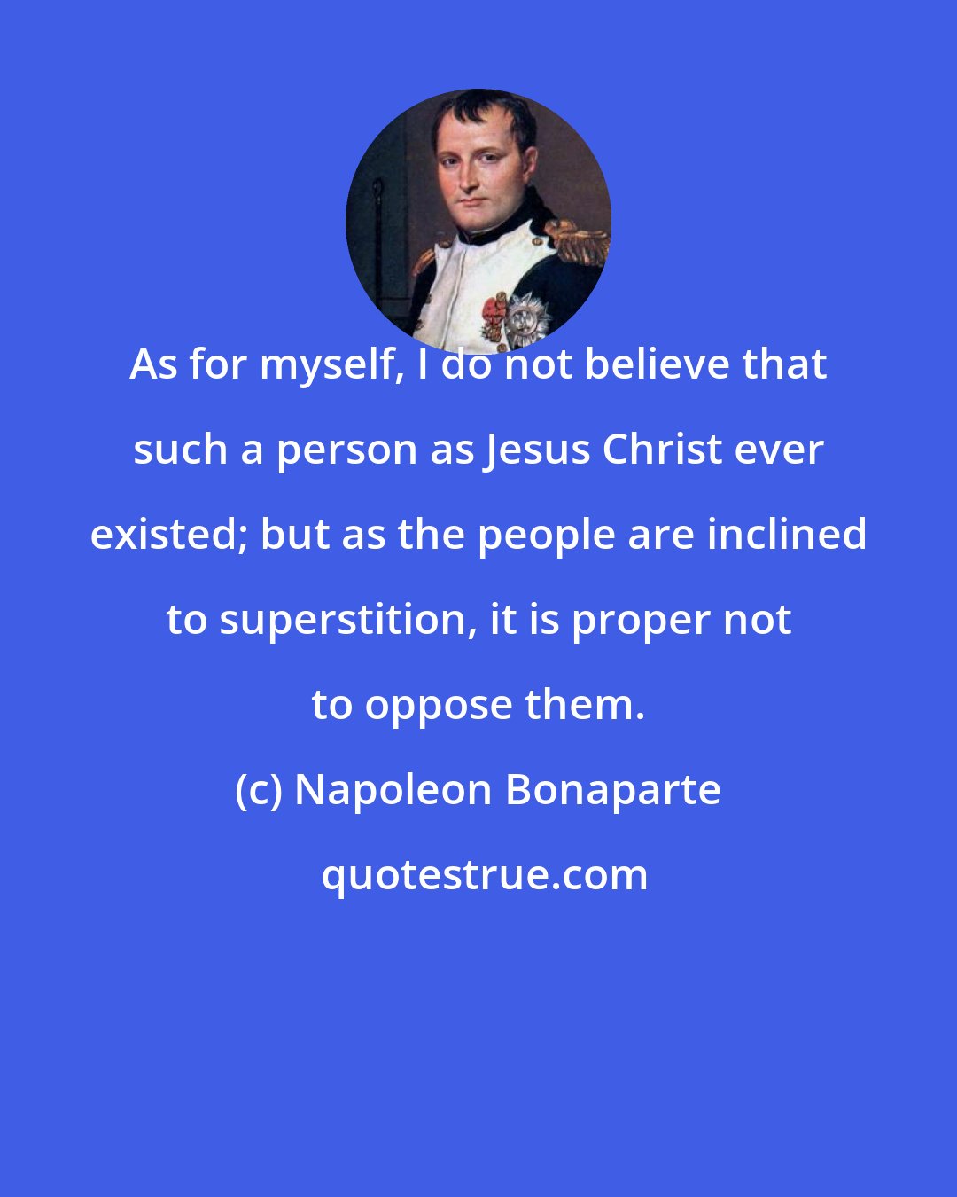 Napoleon Bonaparte: As for myself, I do not believe that such a person as Jesus Christ ever existed; but as the people are inclined to superstition, it is proper not to oppose them.