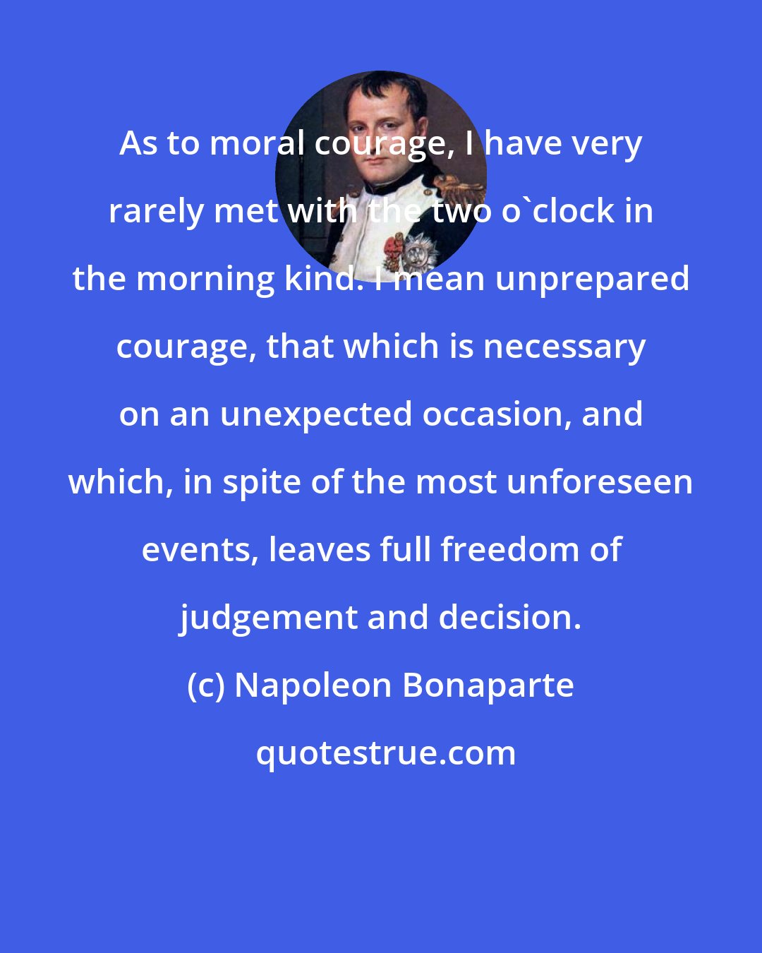 Napoleon Bonaparte: As to moral courage, I have very rarely met with the two o'clock in the morning kind. I mean unprepared courage, that which is necessary on an unexpected occasion, and which, in spite of the most unforeseen events, leaves full freedom of judgement and decision.