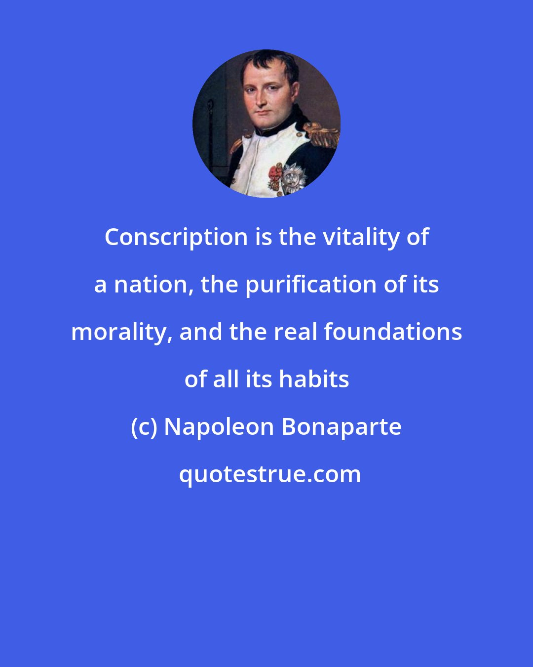 Napoleon Bonaparte: Conscription is the vitality of a nation, the purification of its morality, and the real foundations of all its habits