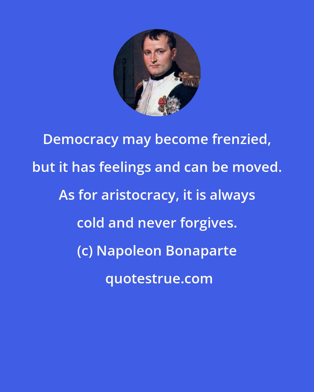 Napoleon Bonaparte: Democracy may become frenzied, but it has feelings and can be moved. As for aristocracy, it is always cold and never forgives.