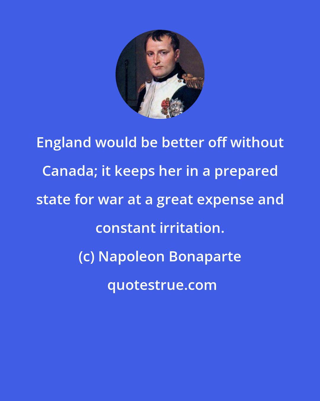 Napoleon Bonaparte: England would be better off without Canada; it keeps her in a prepared state for war at a great expense and constant irritation.