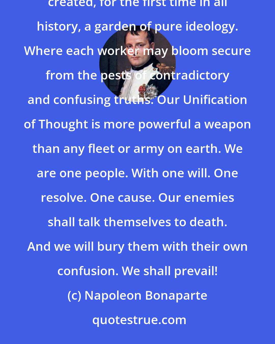 Napoleon Bonaparte: For today, we celebrate the first glorious anniversary of the Information Purification Directives. We have created, for the first time in all history, a garden of pure ideology. Where each worker may bloom secure from the pests of contradictory and confusing truths. Our Unification of Thought is more powerful a weapon than any fleet or army on earth. We are one people. With one will. One resolve. One cause. Our enemies shall talk themselves to death. And we will bury them with their own confusion. We shall prevail!