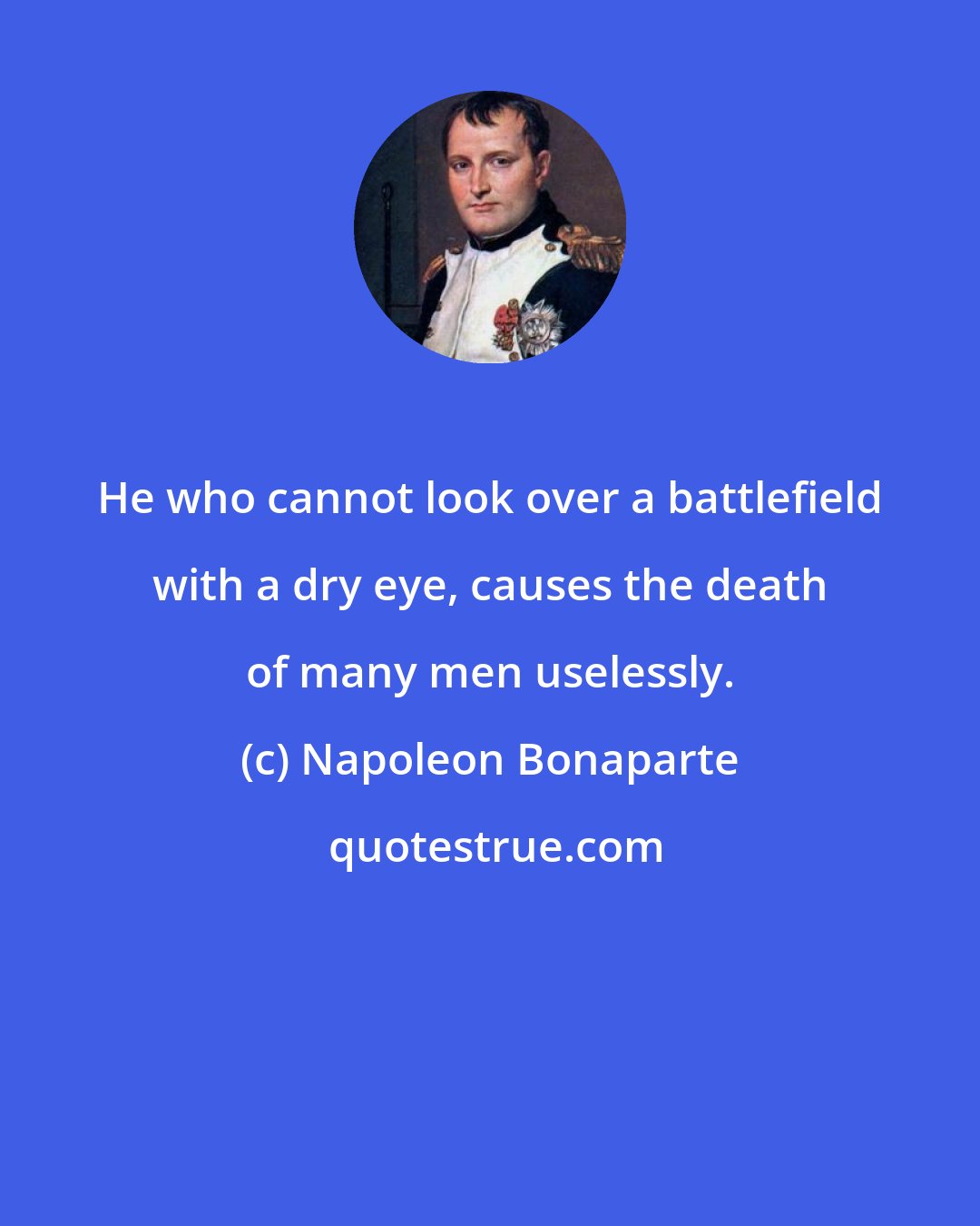 Napoleon Bonaparte: He who cannot look over a battlefield with a dry eye, causes the death of many men uselessly.