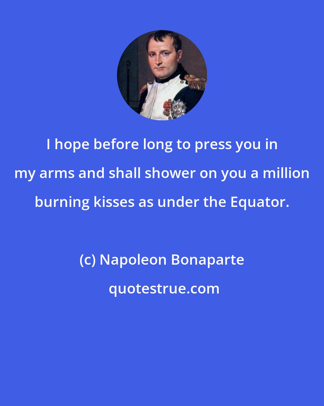 Napoleon Bonaparte: I hope before long to press you in my arms and shall shower on you a million burning kisses as under the Equator.