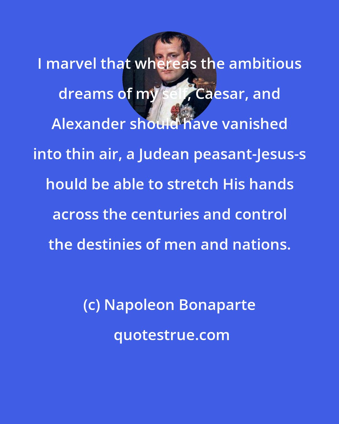 Napoleon Bonaparte: I marvel that whereas the ambitious dreams of my self, Caesar, and Alexander should have vanished into thin air, a Judean peasant-Jesus-s hould be able to stretch His hands across the centuries and control the destinies of men and nations.
