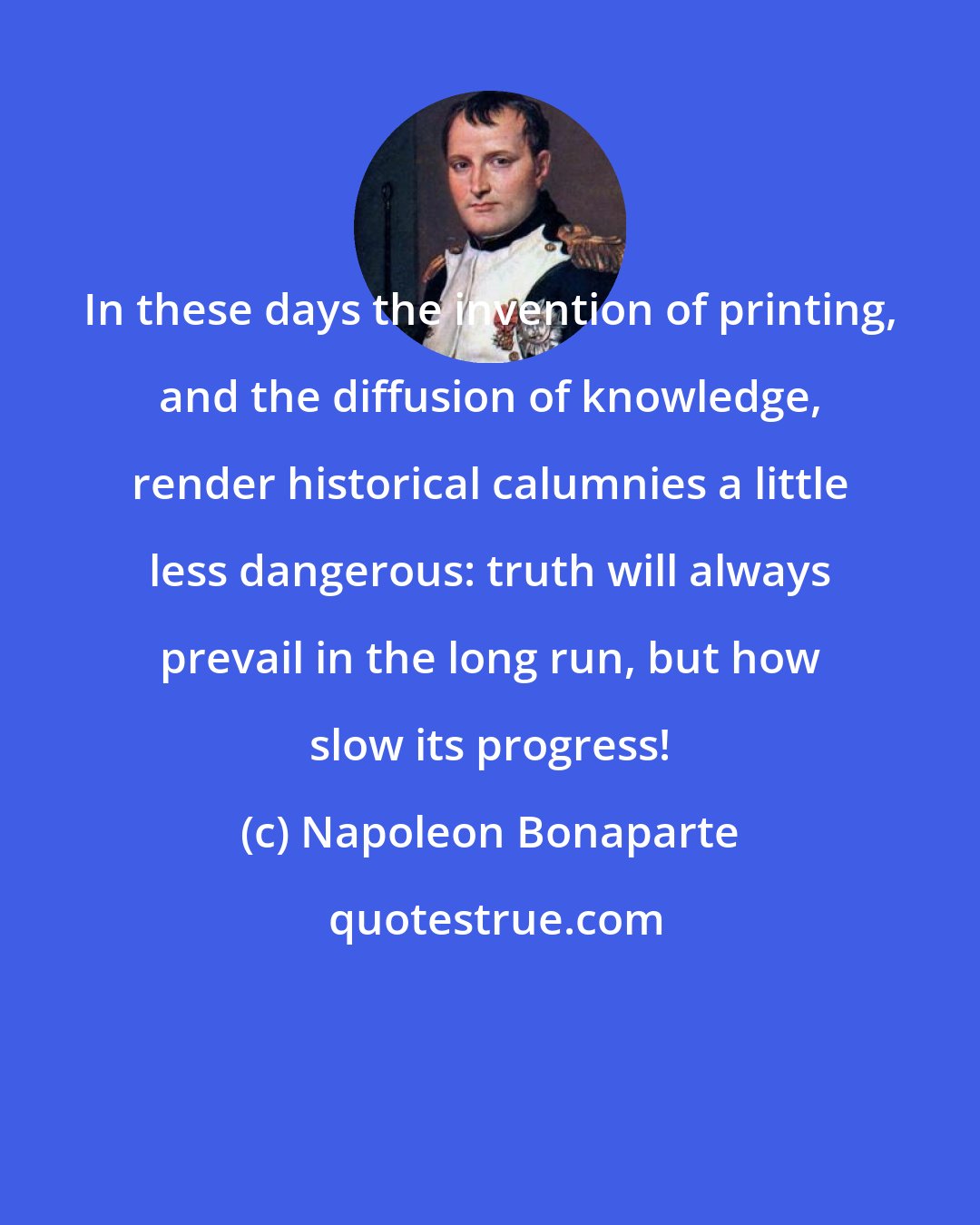 Napoleon Bonaparte: In these days the invention of printing, and the diffusion of knowledge, render historical calumnies a little less dangerous: truth will always prevail in the long run, but how slow its progress!
