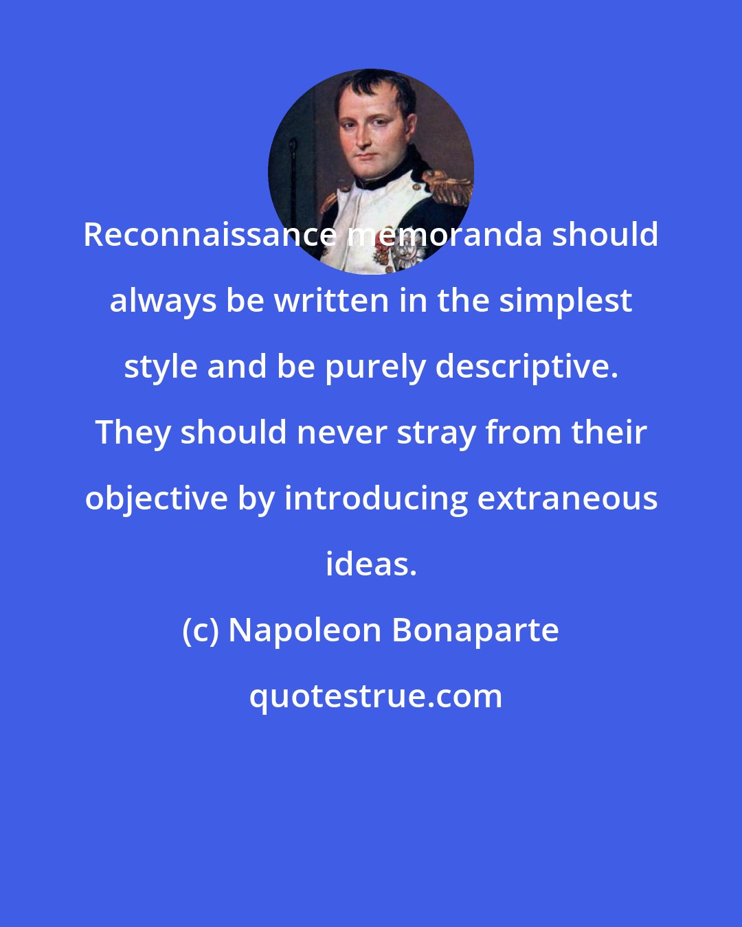 Napoleon Bonaparte: Reconnaissance memoranda should always be written in the simplest style and be purely descriptive. They should never stray from their objective by introducing extraneous ideas.