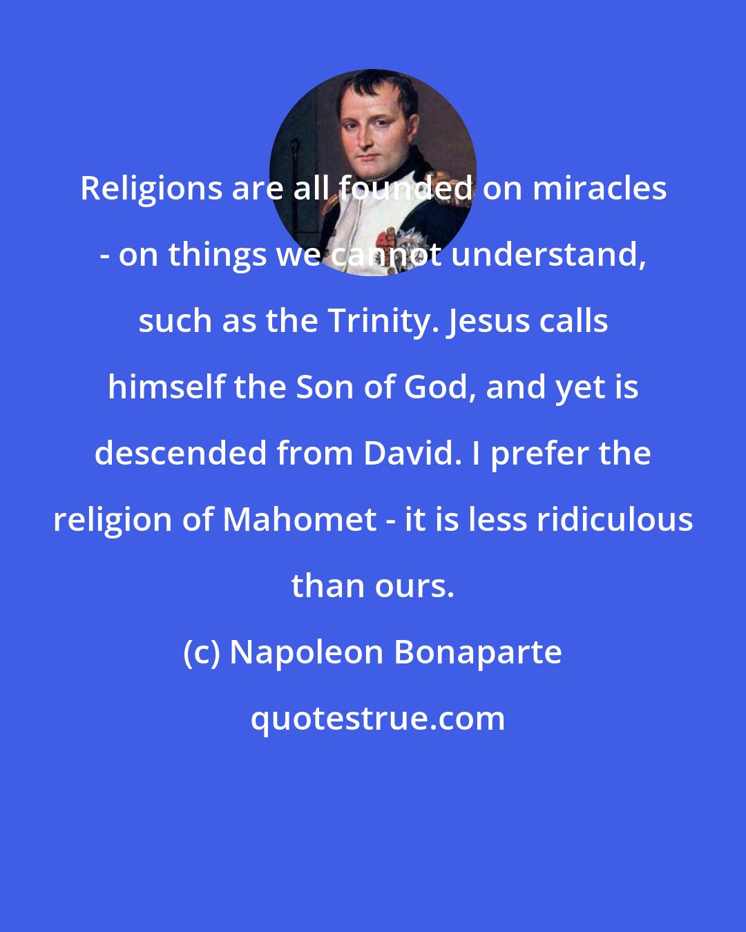 Napoleon Bonaparte: Religions are all founded on miracles - on things we cannot understand, such as the Trinity. Jesus calls himself the Son of God, and yet is descended from David. I prefer the religion of Mahomet - it is less ridiculous than ours.