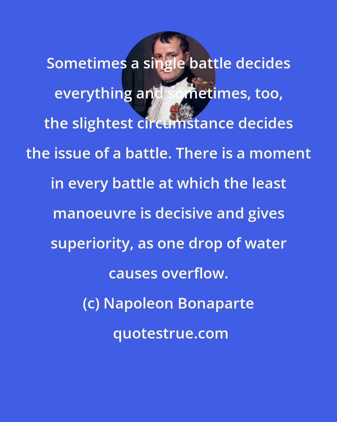 Napoleon Bonaparte: Sometimes a single battle decides everything and sometimes, too, the slightest circumstance decides the issue of a battle. There is a moment in every battle at which the least manoeuvre is decisive and gives superiority, as one drop of water causes overflow.