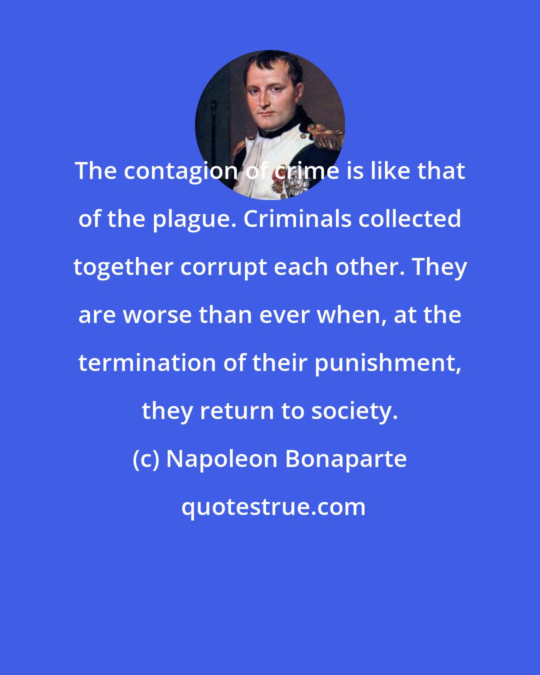 Napoleon Bonaparte: The contagion of crime is like that of the plague. Criminals collected together corrupt each other. They are worse than ever when, at the termination of their punishment, they return to society.