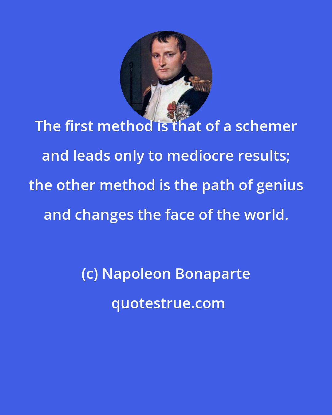 Napoleon Bonaparte: The first method is that of a schemer and leads only to mediocre results; the other method is the path of genius and changes the face of the world.