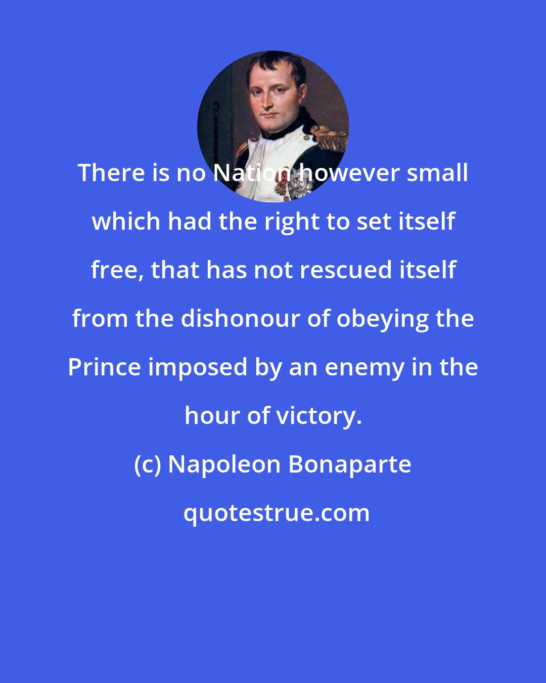 Napoleon Bonaparte: There is no Nation however small which had the right to set itself free, that has not rescued itself from the dishonour of obeying the Prince imposed by an enemy in the hour of victory.