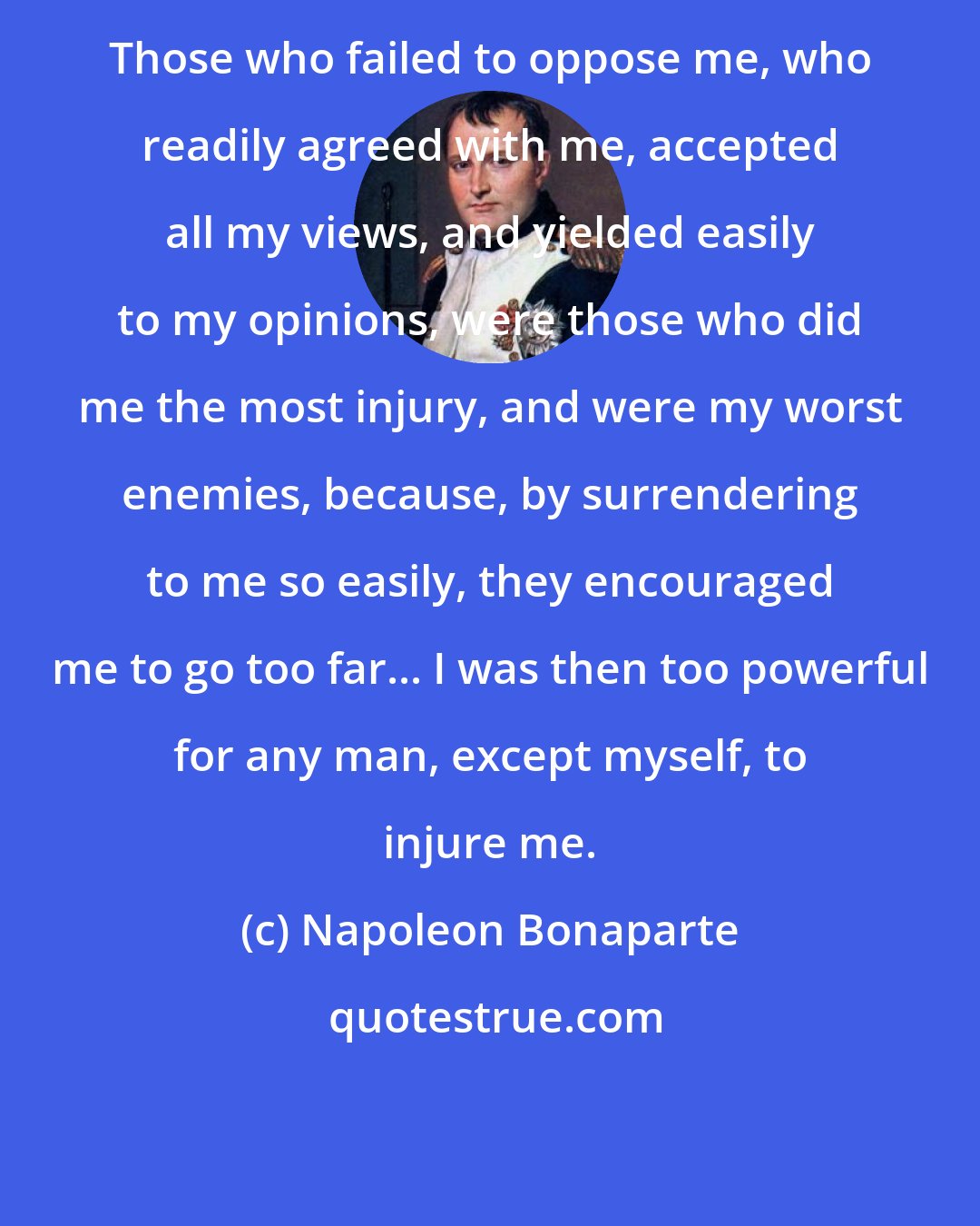 Napoleon Bonaparte: Those who failed to oppose me, who readily agreed with me, accepted all my views, and yielded easily to my opinions, were those who did me the most injury, and were my worst enemies, because, by surrendering to me so easily, they encouraged me to go too far... I was then too powerful for any man, except myself, to injure me.