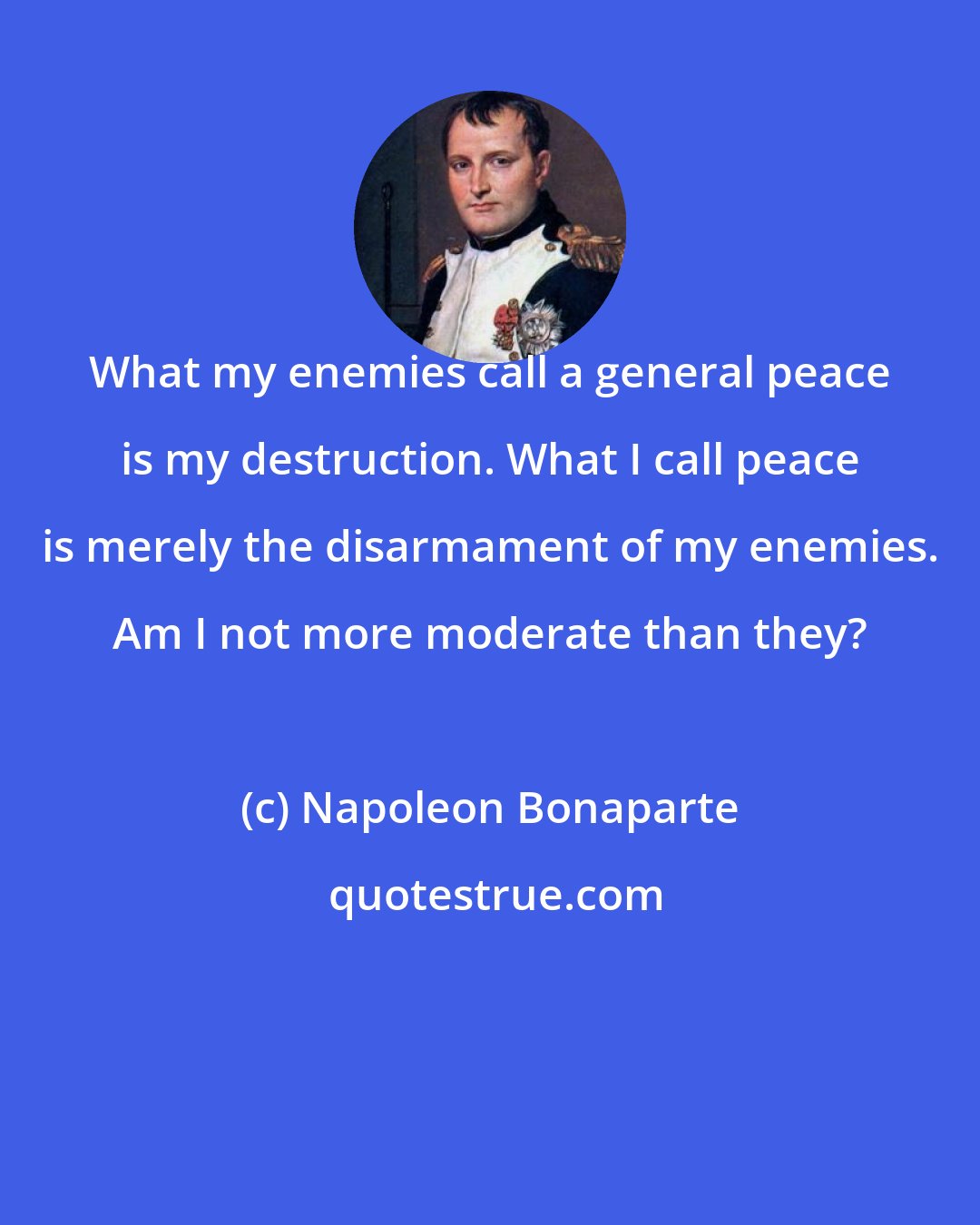 Napoleon Bonaparte: What my enemies call a general peace is my destruction. What I call peace is merely the disarmament of my enemies. Am I not more moderate than they?