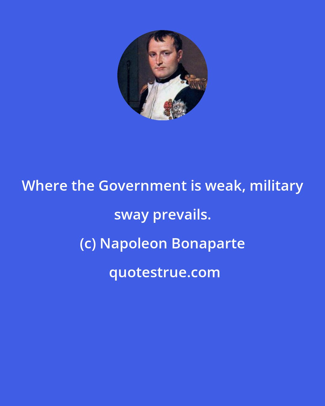 Napoleon Bonaparte: Where the Government is weak, military sway prevails.