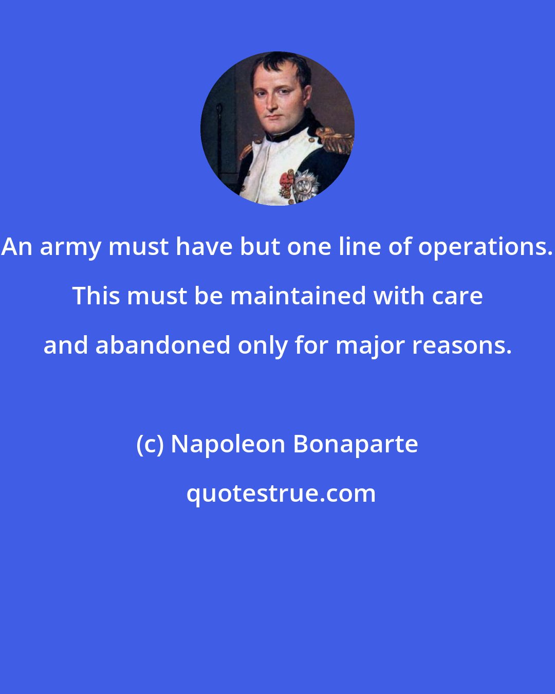 Napoleon Bonaparte: An army must have but one line of operations. This must be maintained with care and abandoned only for major reasons.