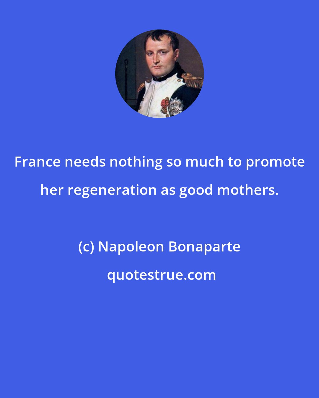 Napoleon Bonaparte: France needs nothing so much to promote her regeneration as good mothers.