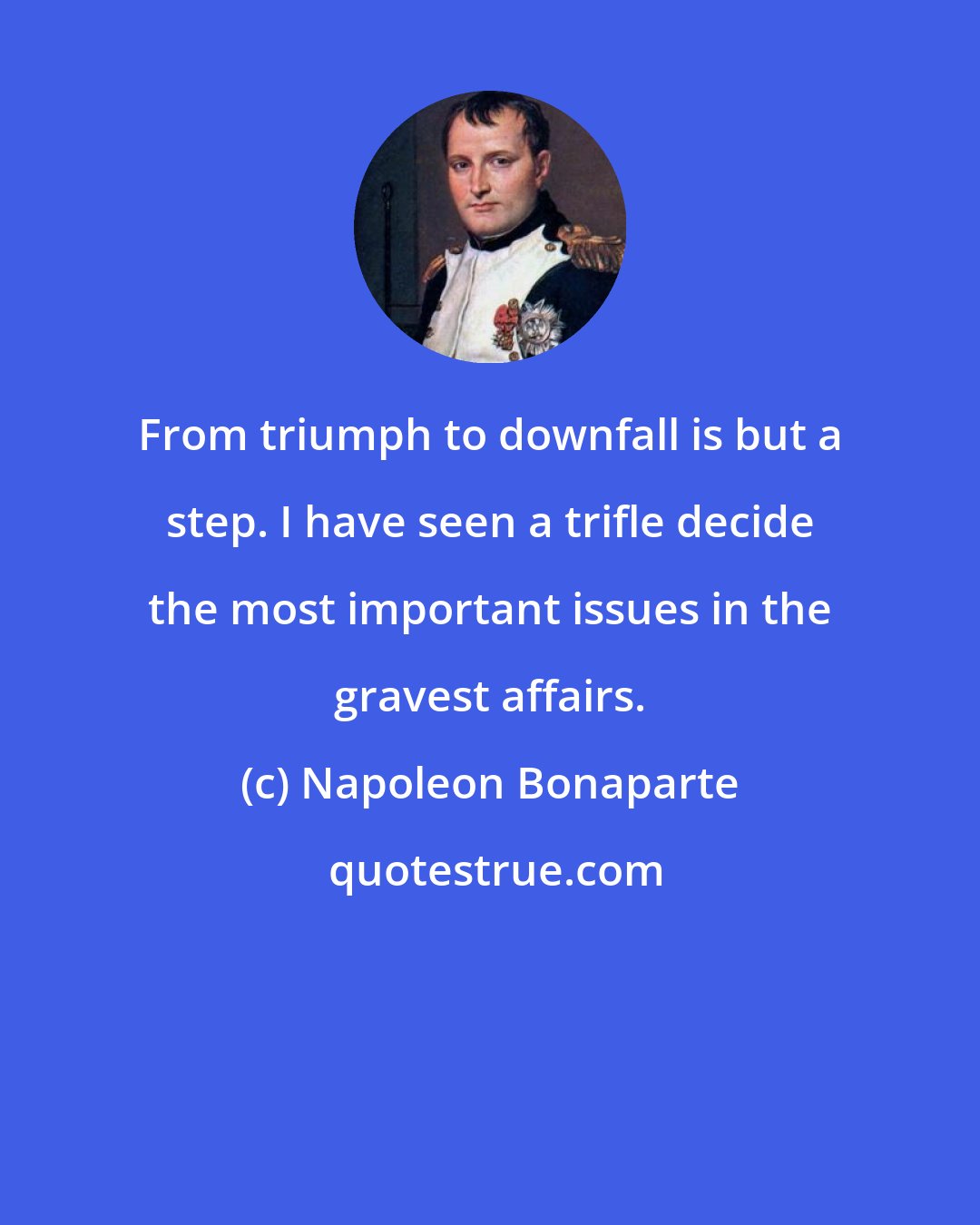 Napoleon Bonaparte: From triumph to downfall is but a step. I have seen a trifle decide the most important issues in the gravest affairs.