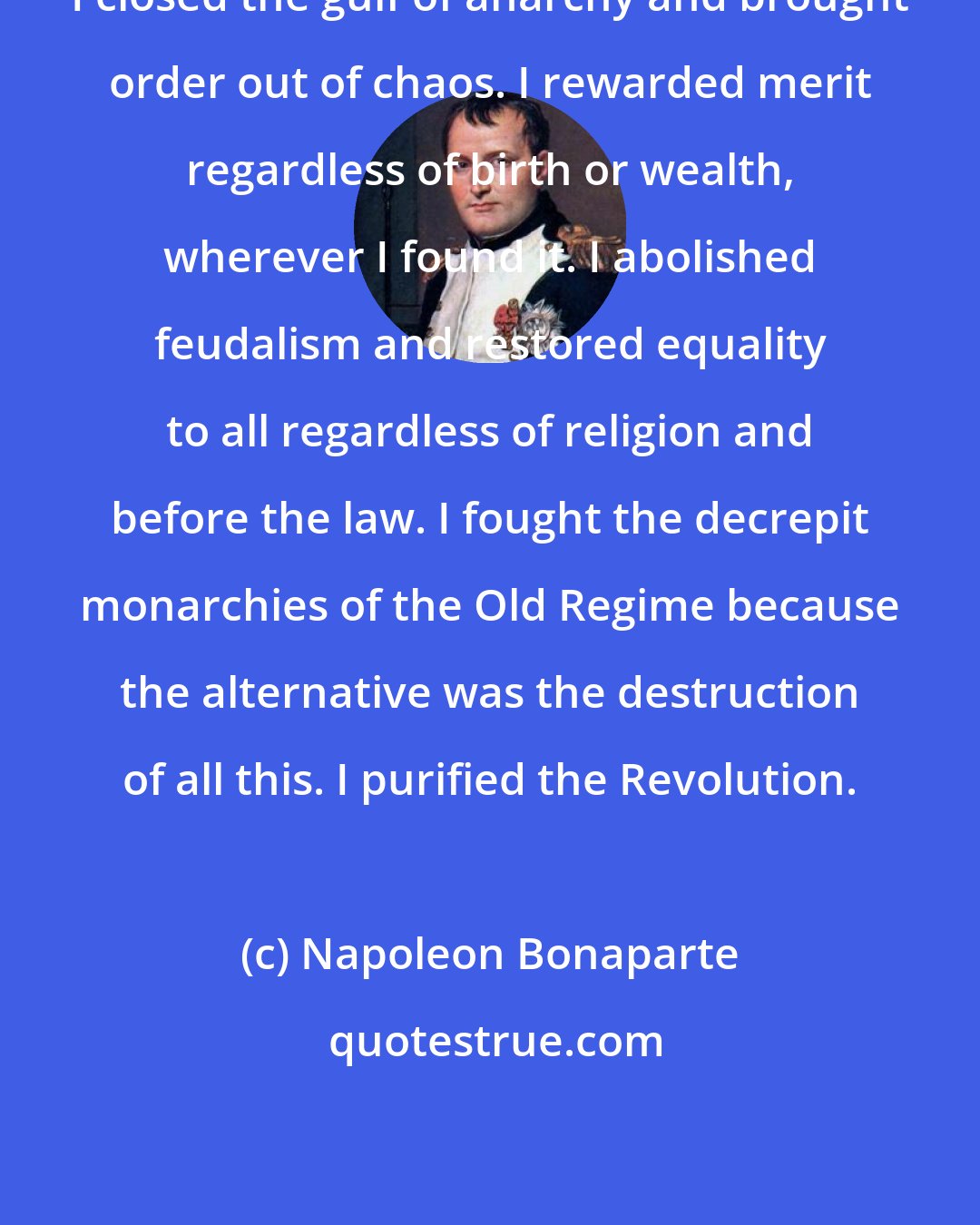 Napoleon Bonaparte: I closed the gulf of anarchy and brought order out of chaos. I rewarded merit regardless of birth or wealth, wherever I found it. I abolished feudalism and restored equality to all regardless of religion and before the law. I fought the decrepit monarchies of the Old Regime because the alternative was the destruction of all this. I purified the Revolution.