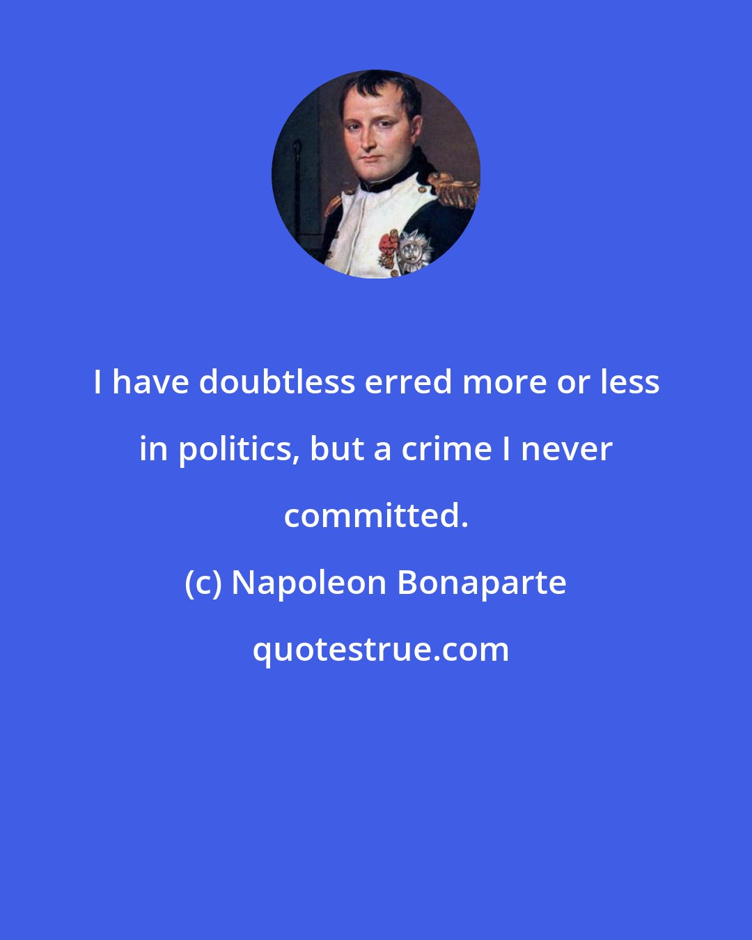 Napoleon Bonaparte: I have doubtless erred more or less in politics, but a crime I never committed.