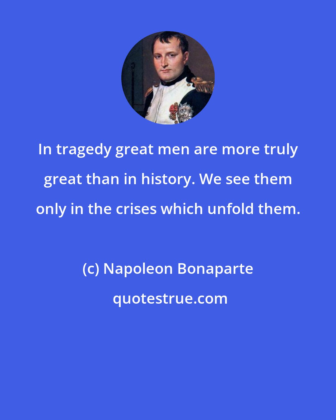 Napoleon Bonaparte: In tragedy great men are more truly great than in history. We see them only in the crises which unfold them.