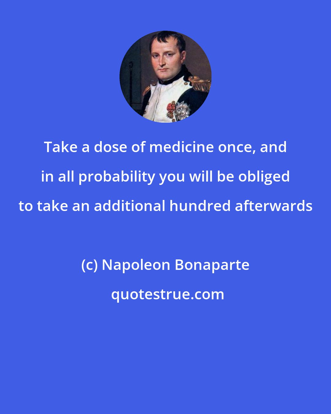 Napoleon Bonaparte: Take a dose of medicine once, and in all probability you will be obliged to take an additional hundred afterwards