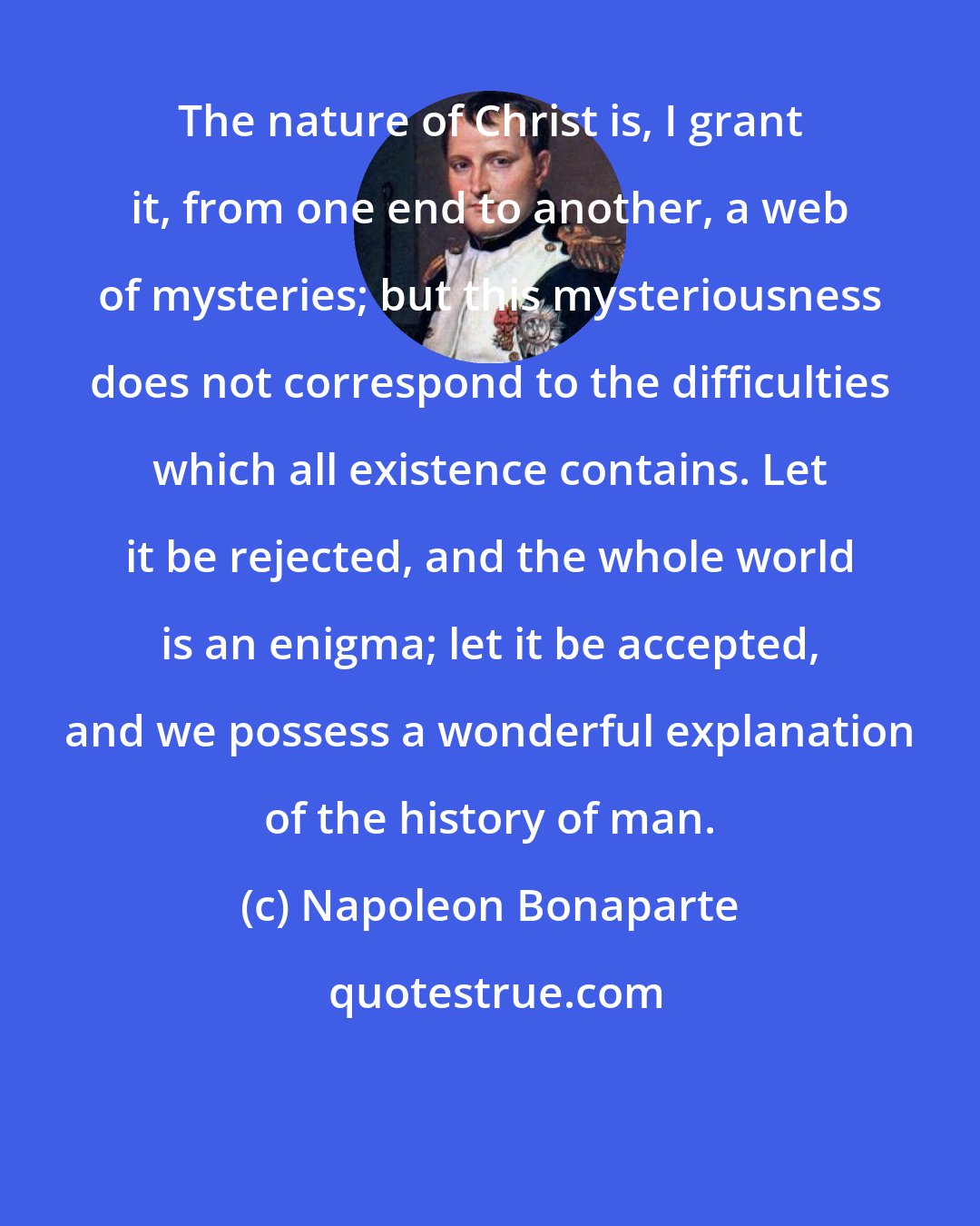Napoleon Bonaparte: The nature of Christ is, I grant it, from one end to another, a web of mysteries; but this mysteriousness does not correspond to the difficulties which all existence contains. Let it be rejected, and the whole world is an enigma; let it be accepted, and we possess a wonderful explanation of the history of man.