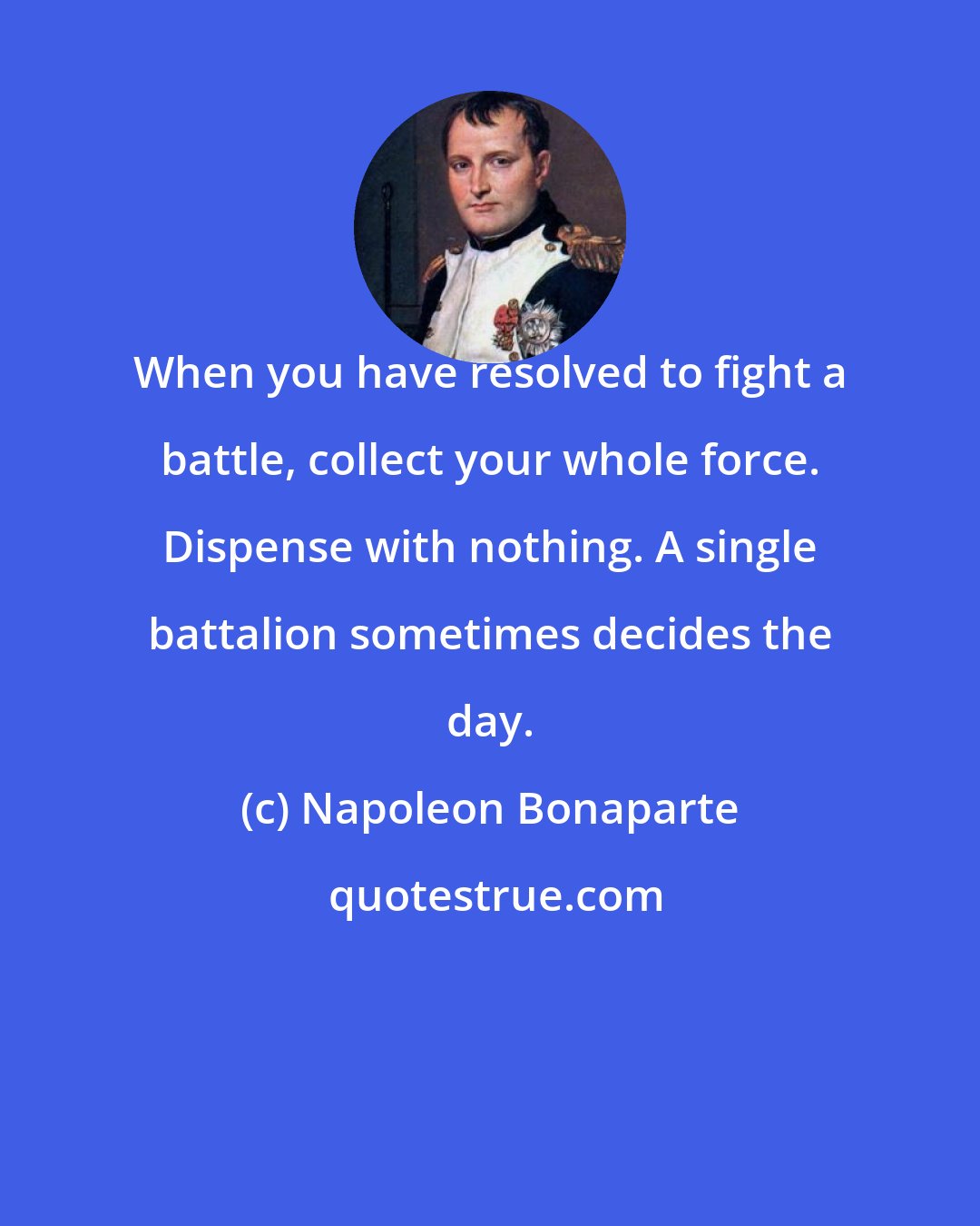 Napoleon Bonaparte: When you have resolved to fight a battle, collect your whole force. Dispense with nothing. A single battalion sometimes decides the day.