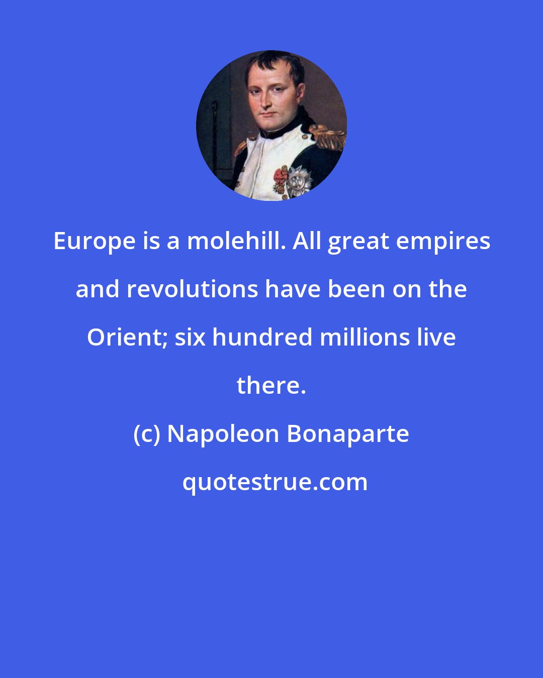 Napoleon Bonaparte: Europe is a molehill. All great empires and revolutions have been on the Orient; six hundred millions live there.