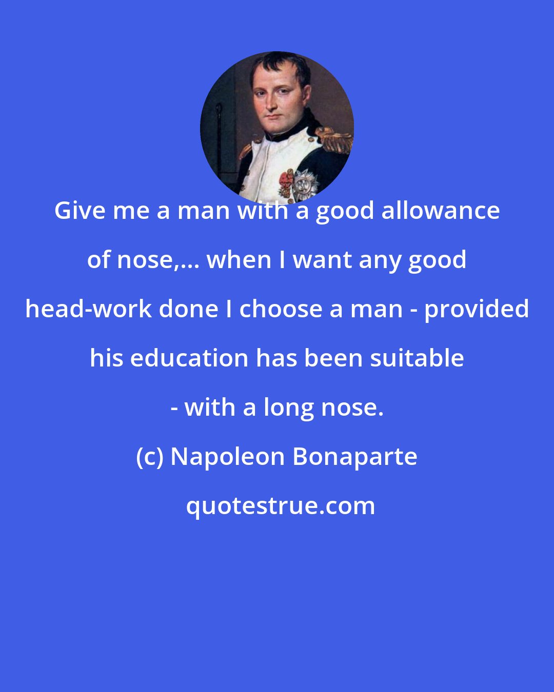 Napoleon Bonaparte: Give me a man with a good allowance of nose,... when I want any good head-work done I choose a man - provided his education has been suitable - with a long nose.