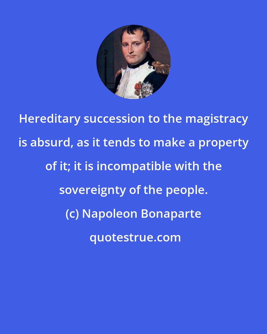 Napoleon Bonaparte: Hereditary succession to the magistracy is absurd, as it tends to make a property of it; it is incompatible with the sovereignty of the people.