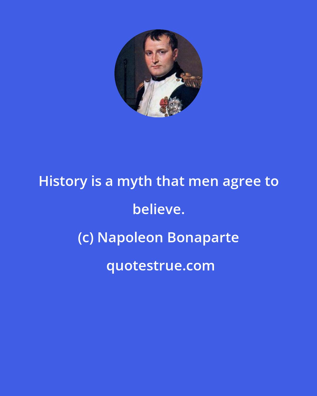 Napoleon Bonaparte: History is a myth that men agree to believe.