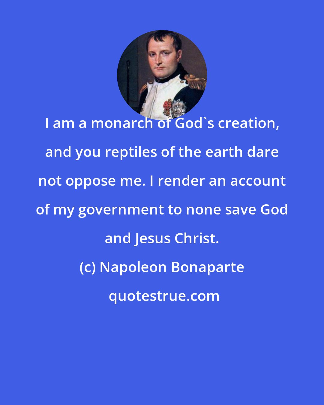 Napoleon Bonaparte: I am a monarch of God's creation, and you reptiles of the earth dare not oppose me. I render an account of my government to none save God and Jesus Christ.