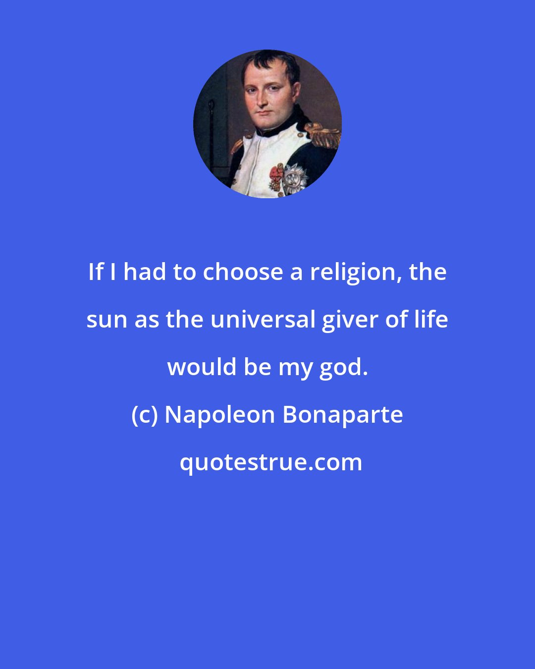 Napoleon Bonaparte: If I had to choose a religion, the sun as the universal giver of life would be my god.