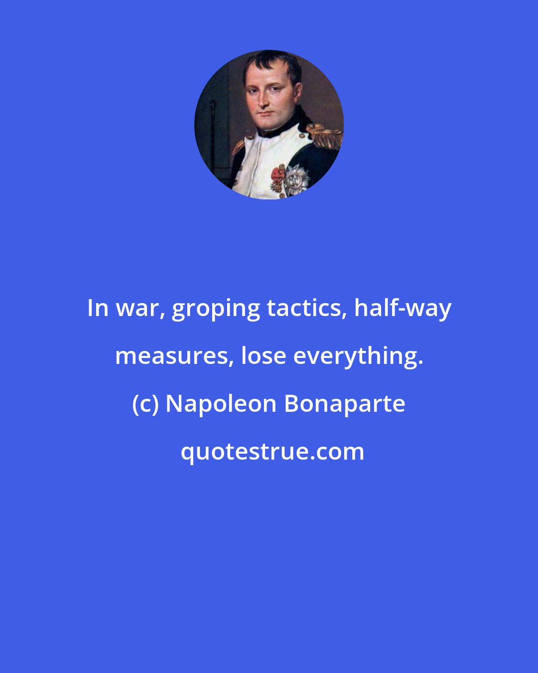 Napoleon Bonaparte: In war, groping tactics, half-way measures, lose everything.