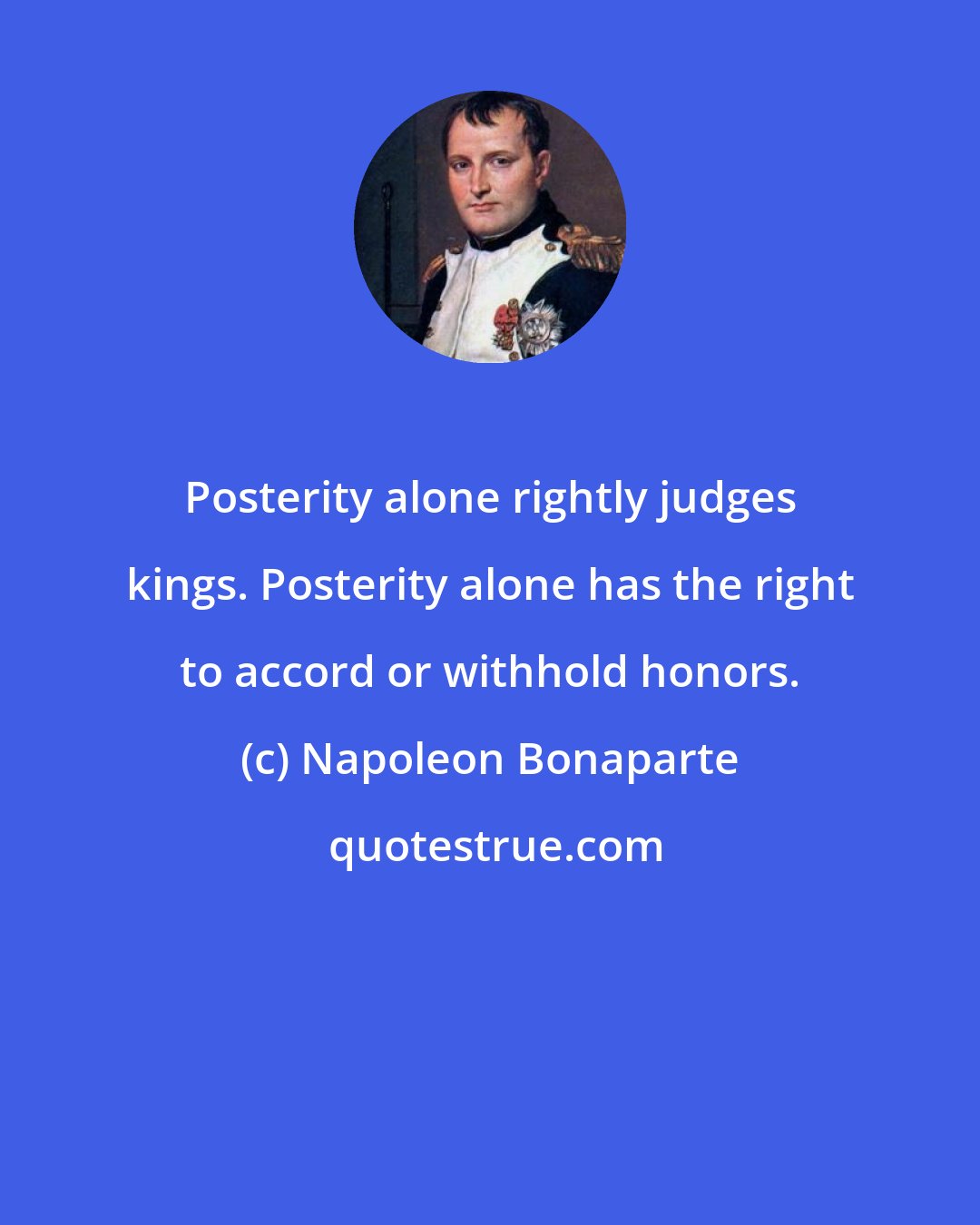 Napoleon Bonaparte: Posterity alone rightly judges kings. Posterity alone has the right to accord or withhold honors.