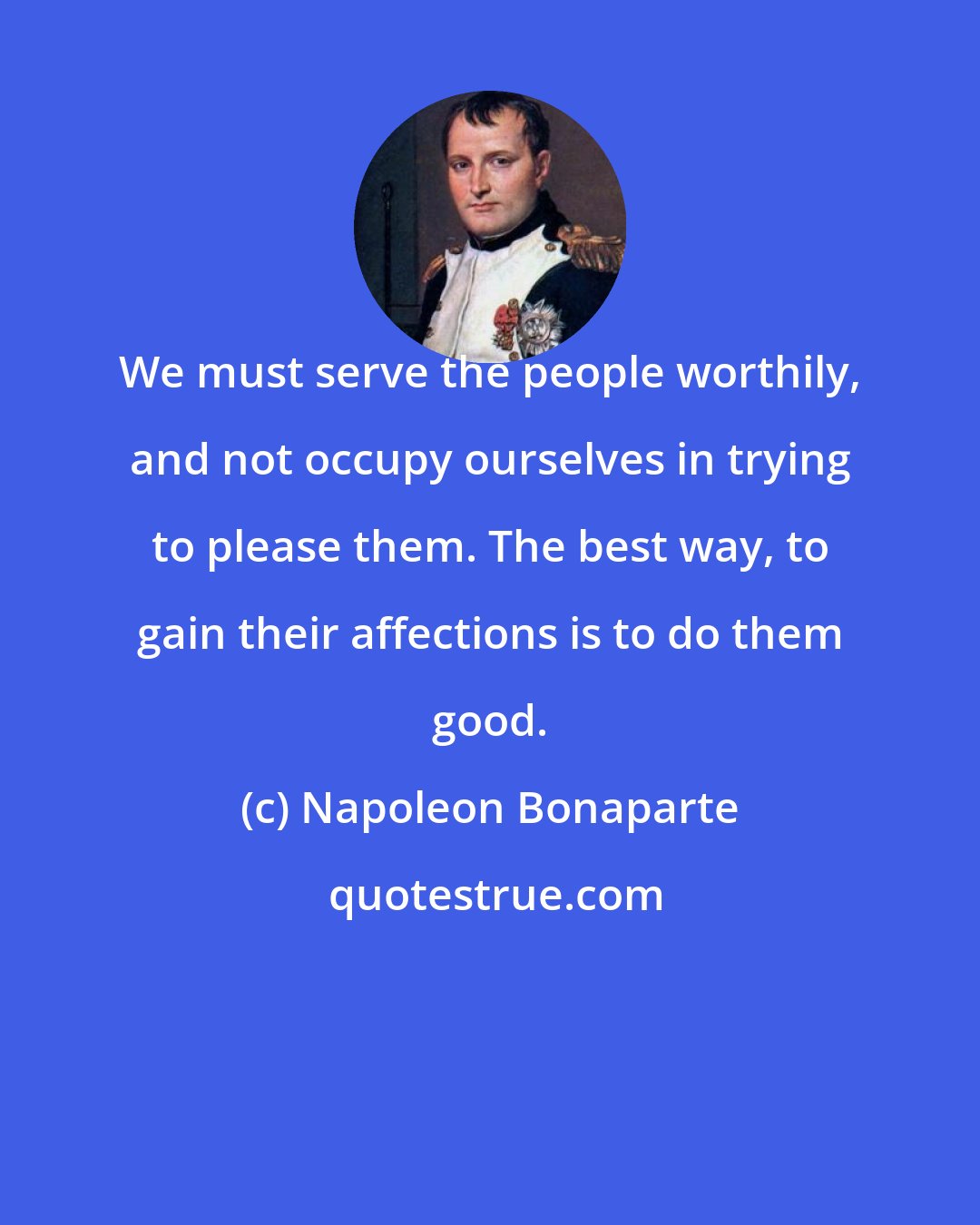 Napoleon Bonaparte: We must serve the people worthily, and not occupy ourselves in trying to please them. The best way, to gain their affections is to do them good.