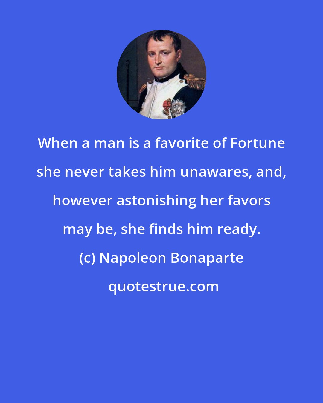 Napoleon Bonaparte: When a man is a favorite of Fortune she never takes him unawares, and, however astonishing her favors may be, she finds him ready.