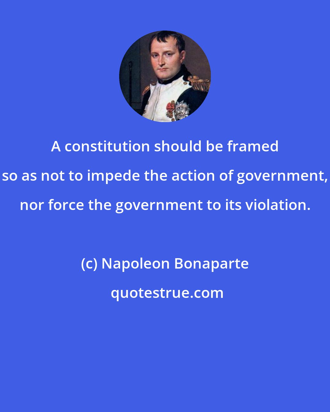 Napoleon Bonaparte: A constitution should be framed so as not to impede the action of government, nor force the government to its violation.