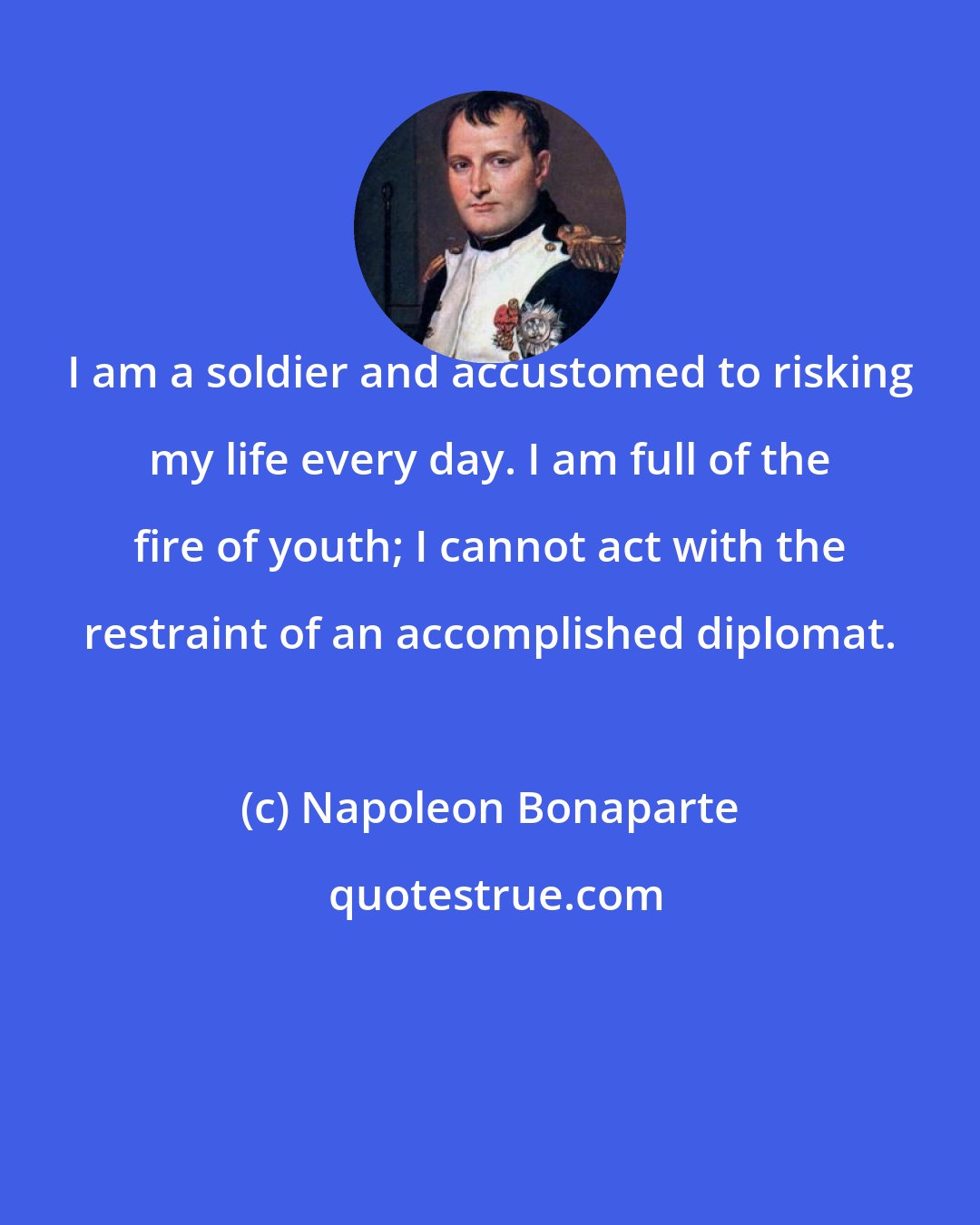 Napoleon Bonaparte: I am a soldier and accustomed to risking my life every day. I am full of the fire of youth; I cannot act with the restraint of an accomplished diplomat.